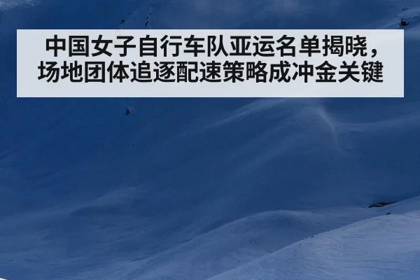 中国女子自行车队亚运名单揭晓，场地团体追逐配速策略成冲金关键